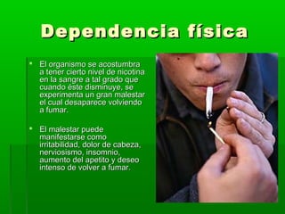 Dependencia físicaDependencia física
 El organismo se acostumbraEl organismo se acostumbra
a tener cierto nivel de nicotinaa tener cierto nivel de nicotina
en la sangre a tal grado queen la sangre a tal grado que
cuando éste disminuye, secuando éste disminuye, se
experimenta un gran malestarexperimenta un gran malestar
el cual desaparece volviendoel cual desaparece volviendo
a fumar.a fumar.
 El malestar puedeEl malestar puede
manifestarse comomanifestarse como
irritabilidad, dolor de cabeza,irritabilidad, dolor de cabeza,
nerviosismo, insomnio,nerviosismo, insomnio,
aumento del apetito y deseoaumento del apetito y deseo
intenso de volver a fumar.intenso de volver a fumar.
 