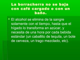 La borracherra no se baja
con café cargado o con un
baño.
 El alcohol se elimina de la sangre
solamente con el tiempo, hasta que el
hígado lo transforma en azúcar, y
necesita de una hora por cada bebida
estándar (un caballito de tequila, un bote
de cerveza, un trago mezclado, etc).
 