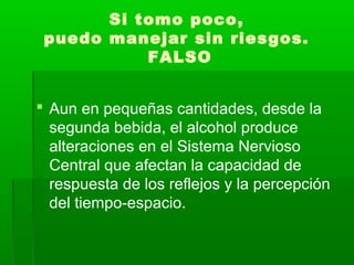 Si tomo poco,
puedo manejar sin riesgos.
FALSO
 Aun en pequeñas cantidades, desde la
segunda bebida, el alcohol produce
alteraciones en el Sistema Nervioso
Central que afectan la capacidad de
respuesta de los reflejos y la percepción
del tiempo-espacio.
 