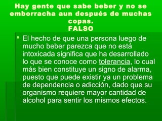 Hay gente que sabe beber y no se
emborracha aun después de muchas
copas.
FALSO
 El hecho de que una persona luego de
mucho beber parezca que no está
intoxicada significa que ha desarrollado
lo que se conoce como tolerancia, lo cual
más bien constituye un signo de alarma,
puesto que puede existir ya un problema
de dependencia o adicción, dado que su
organismo requiere mayor cantidad de
alcohol para sentir los mismos efectos.
 