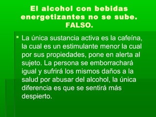 El alcohol con bebidas
energetizantes no se sube.
FALSO.
 La única sustancia activa es la cafeína,
la cual es un estimulante menor la cual
por sus propiedades, pone en alerta al
sujeto. La persona se emborrachará
igual y sufrirá los mismos daños a la
salud por abusar del alcohol, la única
diferencia es que se sentirá más
despierto.
 