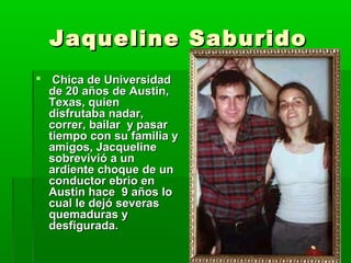 Jaqueline SaburidoJaqueline Saburido
 Chica de UniversidadChica de Universidad
de 20 años de Austin,de 20 años de Austin,
Texas, quienTexas, quien
disfrutaba nadar,disfrutaba nadar,
correr, bailar y pasarcorrer, bailar y pasar
tiempo con su familia ytiempo con su familia y
amigos, Jacquelineamigos, Jacqueline
sobrevivió a unsobrevivió a un
ardiente choque de unardiente choque de un
conductor ebrio enconductor ebrio en
Austin hace 9 años loAustin hace 9 años lo
cual le dejó severascual le dejó severas
quemaduras yquemaduras y
desfigurada.desfigurada.
 