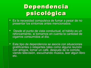 DependenciaDependencia
psicológicapsicológica
 Es la necesidad compulsiva de fumar a pesar de noEs la necesidad compulsiva de fumar a pesar de no
presentar los síntomas antes mencionados.presentar los síntomas antes mencionados.
 Desde el punto de vista conductual, el hábito es unDesde el punto de vista conductual, el hábito es un
reforzamiento, si tomamos en cuenta la cantidad dereforzamiento, si tomamos en cuenta la cantidad de
cigarros consumidos al día.cigarros consumidos al día.
 Este tipo de dependencia se asocia con situacionesEste tipo de dependencia se asocia con situaciones
gratificantes o relajantes tales como alguna reunióngratificantes o relajantes tales como alguna reunión
con amigos, tomar un café, después de la comida,con amigos, tomar un café, después de la comida,
viendo televisión, escuchando música, leer algún libroviendo televisión, escuchando música, leer algún libro
etc.etc.
 