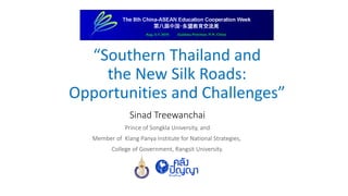 “Southern Thailand and
the New Silk Roads:
Opportunities and Challenges”
Sinad Treewanchai
Prince of Songkla University, and
Member of Klang Panya Institute for National Strategies,
College of Government, Rangsit University.
 