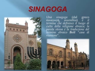 Una sinagoga (dal greco
συναγωγή, assemblea) è il
termine che definisce il luogo di
culto della religione ebraica; la
parola stessa è la traduzione del
termine ebraico Beit "casa di
riunione".
 