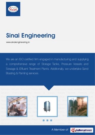 A Member of
Sinai Engineering
www.sinaiengineering.in
Pressure Vessel Storage Tanks Sewage Treatment Plants Waste Water Treatment Plant Water
Softeners Effluent Treatment Plants Anti Corrosive Equipments Sand Blasting & Painting
Services Chemical Dosing Pump & System Rubber Molded Products FRP
Products Multipurpose Tanks Ventury Air Mover Tube Settler Degassed Tower Pressure
Vessel Storage Tanks Sewage Treatment Plants Waste Water Treatment Plant Water
Softeners Effluent Treatment Plants Anti Corrosive Equipments Sand Blasting & Painting
Services Chemical Dosing Pump & System Rubber Molded Products FRP
Products Multipurpose Tanks Ventury Air Mover Tube Settler Degassed Tower Pressure
Vessel Storage Tanks Sewage Treatment Plants Waste Water Treatment Plant Water
Softeners Effluent Treatment Plants Anti Corrosive Equipments Sand Blasting & Painting
Services Chemical Dosing Pump & System Rubber Molded Products FRP
Products Multipurpose Tanks Ventury Air Mover Tube Settler Degassed Tower Pressure
Vessel Storage Tanks Sewage Treatment Plants Waste Water Treatment Plant Water
Softeners Effluent Treatment Plants Anti Corrosive Equipments Sand Blasting & Painting
Services Chemical Dosing Pump & System Rubber Molded Products FRP
Products Multipurpose Tanks Ventury Air Mover Tube Settler Degassed Tower Pressure
Vessel Storage Tanks Sewage Treatment Plants Waste Water Treatment Plant Water
Softeners Effluent Treatment Plants Anti Corrosive Equipments Sand Blasting & Painting
Services Chemical Dosing Pump & System Rubber Molded Products FRP
We are an ISO certified firm engaged in manufacturing and supplying
a comprehensive range of Storage Tanks, Pressure Vessels and
Sewage & Effluent Treatment Plants. Additionally, we undertake Sand
Blasting & Painting services.
 