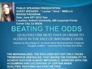 PUBLIC SPEAKING PRESENTATION.
      GUEST SPEAKER: “ Louise “ Sinai “ MBELLA
      BRIDGE PROGRAM.
      Date: June 05th/ 2012 7pm
      Location: Antioch University, 400 corporate Pointe
      Culver City, Ca 90230.



     QUALITIES ONE MUST HAVE IN ORDER TO
   ACHIEVE IN THE FACE OF IMPOSSIBLE ODDS.
   Inspired by the writings of an heroic slave /lecturer/activist, Frederick
                 Douglas, entitled : “ Learning How To Read and Write “.


THE MARGINALIZED, THE EXCLUDED BUT NOT ONLY, FACES
TREMENDOUS OBSTACLES, THAT MAKES THE POSSIBILITY TO
ACHIEVE SUCCESS ALMOST IMPOSSIBLE; HOWEVER WITH THE
ACQUIERING AND CULTIVATING OF CERTAIN INNER
      s
QUALITIES, REACHING SUCCESS WETHER
 