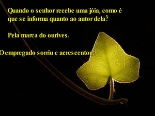 Quando o senhor recebe uma jóia, como é  que se informa quanto ao autor dela?  Pela marca do ourives. O empregado sorriu e acrescentou: 