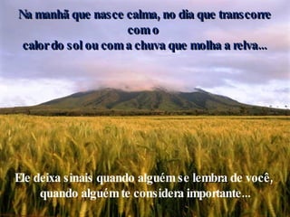 Na manhã que nasce calma, no dia que transcorre com o  calor do sol ou com a chuva que molha a relva... Ele deixa sinais quando alguém se  lembra  de você,  quando alguém te considera importante... 