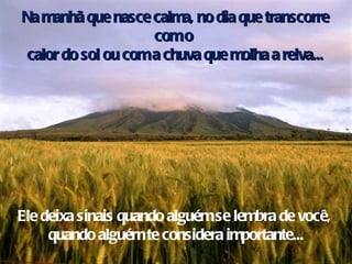 Na manhã que nasce calma, no dia que transcorre com o  calor do sol ou com a chuva que molha a relva... Ele deixa sinais quando alguém se  lembra  de você,  quando alguém te considera importante... 