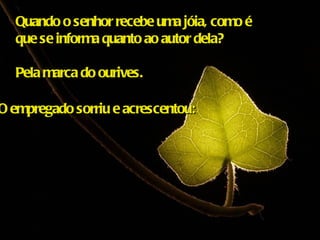 Quando o senhor recebe uma jóia, como é  que se informa quanto ao autor dela?  Pela marca do ourives. O empregado sorriu e acrescentou: 