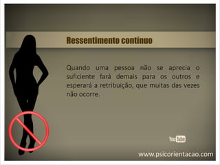 www.psicorientacao.com
Ressentimento contínuo
Quando uma pessoa não se aprecia o
suficiente fará demais para os outros e
esperará a retribuição, que muitas das vezes
não ocorre.
 