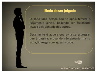 www.psicorientacao.com
Medo de ser julgado
Quando uma pessoa não se apoia temerá o
julgamento alheio, podendo ser facilmente
levada pela vontade dos outros.
Geralmente é aquela que evita se expressar,
que é passiva, e quando não aguenta mais a
situação reage com agressividade.
 