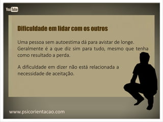 www.psicorientacao.com
Dificuldade em lidar com os outros
Uma pessoa sem autoestima dá para avistar de longe.
Geralmente é a que diz sim para tudo, mesmo que tenha
como resultado a perda.
A dificuldade em dizer não está relacionada a
necessidade de aceitação.
 