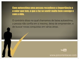 www.psicorientacao.com
Com autoestima uma pessoa reconhece a importância e
o valor que tem, o que a faz se sentir muito bem consigo e
com a vida.
O contrário disso no qual chamamos de baixa autoestima,
a pessoa não confia em si mesma, deixa de empreender, e
de buscar novas conquistas em várias áreas.
 
