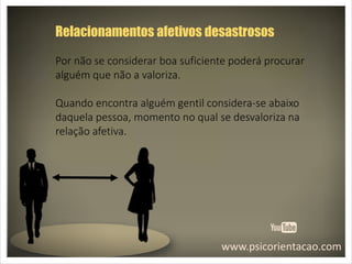 www.psicorientacao.com
Relacionamentos afetivos desastrosos
Por não se considerar boa suficiente poderá procurar
alguém que não a valoriza.
Quando encontra alguém gentil considera-se abaixo
daquela pessoa, momento no qual se desvaloriza na
relação afetiva.
 