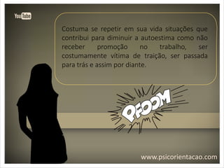 www.psicorientacao.com
Costuma se repetir em sua vida situações que
contribui para diminuir a autoestima como não
receber promoção no trabalho, ser
costumamente vítima de traição, ser passada
para trás e assim por diante.
 