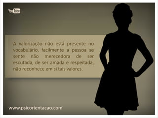 www.psicorientacao.com
A valorização não está presente no
vocabulário, facilmente a pessoa se
sente não merecedora de ser
escutada, de ser amada e respeitada,
não reconhece em si tais valores.
 