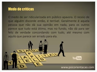 www.psicorientacao.com
Medo de críticas
O medo de ser ridicularizada em público apavora. O receio de
que alguém discorde então, é terrível. Geralmente é aquela
pessoa que não dá sua opinião em nada, para os outros
parece que tudo está ótimo, mas no fundo, não dá para ser
feliz de verdade concordando com tudo, até mesmo com
aquilo que parece ser errado para ela.
 