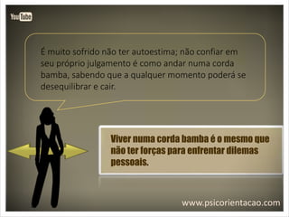 www.psicorientacao.com
É muito sofrido não ter autoestima; não confiar em
seu próprio julgamento é como andar numa corda
bamba, sabendo que a qualquer momento poderá se
desequilibrar e cair.
Viver numa corda bamba é o mesmo que
não ter forças para enfrentar dilemas
pessoais.
 
