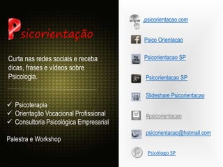 .psicorientacao.com
Psicorientacao SP
Curta nas redes sociais e receba
dicas, frases e vídeos sobre
Psicologia.
Psico Orientacao
Psicorientacao SP
Slideshare Psicorientacao
psicorientacao@hotmail.com
sicorientação
 Psicoterapia
 Orientação Vocacional Profissional
 Consultoria Psicológica Empresarial
Palestra e Workshop
#psicorientacao
Psicólogo SP
 
