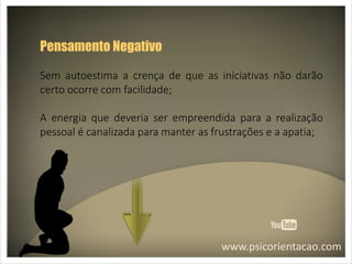 www.psicorientacao.com
Pensamento Negativo
Sem autoestima a crença de que as iniciativas não darão
certo ocorre com facilidade;
A energia que deveria ser empreendida para a realização
pessoal é canalizada para manter as frustrações e a apatia;
 