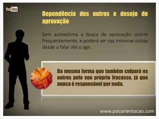 www.psicorientacao.com
Dependência dos outros e desejo de
aprovação
Sem autoestima a busca de aprovação ocorre
frequentemente, e poderá ser nas mínimas coisas
desde o falar até o agir.
Da mesma forma que também culpará os
outros pelo seu próprio fracasso, já que
nunca é responsável por nada.
 