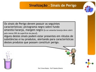 Os sinais de Perigo devem possuir as seguintes características: pictograma negro sobre fundo amarelo/laranja, margem negra ( a cor amarela/laranja deve cobrir pelo menos 50% da superfície da placa ).  Alguns destes sinais podem estar presentes em rótulos de substâncias e/ou produtos, alertando para características destes produtos que possam constituir perigo. Sinalização  – Sinais de Perigo Prof. Bruno Bastos – Profª Daniela Oliveira 