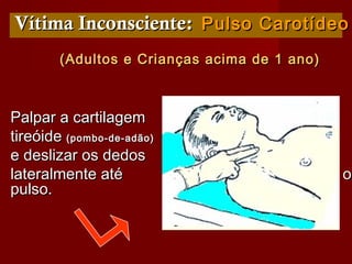Vítima Inconsciente:Vítima Inconsciente: Pulso CarotídeoPulso Carotídeo
(Adultos e Crianças acima de 1 ano)(Adultos e Crianças acima de 1 ano)
Palpar a cartilagemPalpar a cartilagem
tireóidetireóide (pombo-de-adão)(pombo-de-adão)
e deslizar os dedose deslizar os dedos
lateralmente até sentir olateralmente até sentir o
pulso.pulso.
 