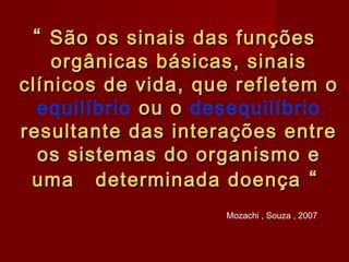 ““ São os sinais das funçõesSão os sinais das funções
orgânicas básicas, sinaisorgânicas básicas, sinais
clínicos de vida, que refletem oclínicos de vida, que refletem o
equilíbrio ou oou o desequilíbrio
resultante das interações entreresultante das interações entre
os sistemas do organismo eos sistemas do organismo e
uma determinada doençauma determinada doença ““
Mozachi , Souza , 2007
 