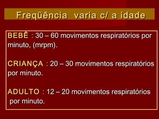 Freqüência varia c/ a idadeFreqüência varia c/ a idade
BEBÊBEBÊ :: 30 – 60 movimentos respiratórios por30 – 60 movimentos respiratórios por
minuto, (mrpm).minuto, (mrpm).
CRIANÇACRIANÇA :: 20 – 30 movimentos respiratórios20 – 30 movimentos respiratórios
por minuto.por minuto.
ADULTOADULTO :: 12 – 20 movimentos respiratórios12 – 20 movimentos respiratórios
por minuto.por minuto.
 