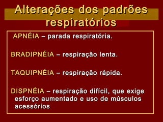 Alterações dos padrõesAlterações dos padrões
respiratóriosrespiratórios
APNÉIAAPNÉIA – parada respiratória.– parada respiratória.
BRADIPNÉIABRADIPNÉIA – respiração lenta.– respiração lenta.
TAQUIPNÉIATAQUIPNÉIA – respiração rápida.– respiração rápida.
DISPNÉIADISPNÉIA – respiração difícil, que exige– respiração difícil, que exige
esforço aumentado e uso de músculosesforço aumentado e uso de músculos
acessóriosacessórios
 