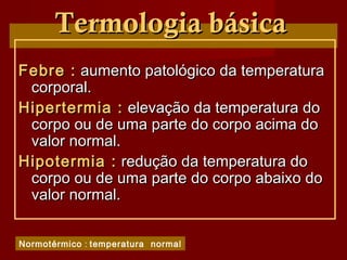 Termologia básicaTermologia básica
Febre :Febre : aumento patológico da temperaturaaumento patológico da temperatura
corporal.corporal.
Hipertermia :Hipertermia : elevação da temperatura doelevação da temperatura do
corpo ou de uma parte do corpo acima docorpo ou de uma parte do corpo acima do
valor normal.valor normal.
Hipotermia :Hipotermia : redução da temperatura doredução da temperatura do
corpo ou de uma parte do corpo abaixo docorpo ou de uma parte do corpo abaixo do
valor normal.valor normal.
Normotérmico : temperatura normal
 