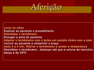 AferiçãoAferição
Lavar as mãos
Explicar ao paciente o procedimento
Desinfetar o termômetro
Enxugar a axila do paciente
Adaptar o termômetro com o bulbo em contato direto com a pele
Instruir ao paciente a comprimir o braço
Após 3 a 5 min. Retirar o termômetro e anotar a temperatura
Desinfetar o termômetro , balançar até que a coluna de mercúrio
desça a de 35ºC
 