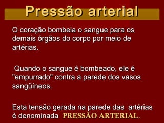 Pressão arterialPressão arterial
O coração bombeia o sangue para osO coração bombeia o sangue para os
demais órgãos do corpo por meio dedemais órgãos do corpo por meio de
artérias.artérias.
Quando o sangue é bombeado, ele éQuando o sangue é bombeado, ele é
"empurrado" contra a parede dos vasos"empurrado" contra a parede dos vasos
sangüíneos.sangüíneos.
Esta tensão gerada na parede das artériasEsta tensão gerada na parede das artérias
é denominadaé denominada PRESSÃO ARTERIALPRESSÃO ARTERIAL..
 