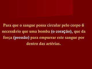 Para que o sangue possa circular pelo corpo é
necessário que uma bomba (o coração), que da
força (pressão) para empurrar este sangue por
dentro das artérias.
 