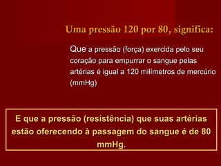 QueQue a pressão (força) exercida pelo seua pressão (força) exercida pelo seu
coração para empurrar o sangue pelascoração para empurrar o sangue pelas
artérias é igual a 120 milímetros de mercúrioartérias é igual a 120 milímetros de mercúrio
(mmHg)(mmHg)
E que a pressão (resistência) que suas artériasE que a pressão (resistência) que suas artérias
estão oferecendo à passagem do sangue é de 80estão oferecendo à passagem do sangue é de 80
mmHg.mmHg.
Uma pressão 120 por 80, significa:Uma pressão 120 por 80, significa:
 