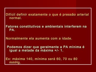 Difícil definir exatamente o que é pressão arterialDifícil definir exatamente o que é pressão arterial
normal.normal.
Fatores constitutivos e ambientais interferem naFatores constitutivos e ambientais interferem na
PA.PA.
Normalmente ela aumenta com a idade.Normalmente ela aumenta com a idade.
Podemos dizer que geralmente a PA mínima éPodemos dizer que geralmente a PA mínima é
igual a metade da máxima +/- 1.igual a metade da máxima +/- 1.
Ex: máxima 140, mínima será 60, 70 ou 80Ex: máxima 140, mínima será 60, 70 ou 80
mmHg.mmHg.
 