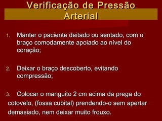 Verificação de PressãoVerificação de Pressão
ArterialArterial
1.1. Manter o paciente deitado ou sentado, com oManter o paciente deitado ou sentado, com o
braço comodamente apoiado ao nível dobraço comodamente apoiado ao nível do
coração;coração;
2.2. Deixar o braço descoberto, evitandoDeixar o braço descoberto, evitando
compressão;compressão;
3.3. Colocar o manguito 2 cm acima da prega doColocar o manguito 2 cm acima da prega do
cotovelo, (fossa cubital) prendendo-o sem apertarcotovelo, (fossa cubital) prendendo-o sem apertar
demasiado, nem deixar muito frouxo.demasiado, nem deixar muito frouxo.
 