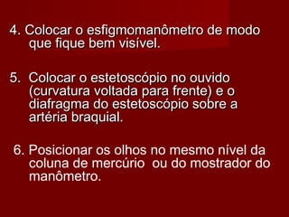 4. Colocar o esfigmomanômetro de modo4. Colocar o esfigmomanômetro de modo
que fique bem visível.que fique bem visível.
5. Colocar o estetoscópio no ouvido5. Colocar o estetoscópio no ouvido
(curvatura voltada para frente) e o(curvatura voltada para frente) e o
diafragma do estetoscópio sobre adiafragma do estetoscópio sobre a
artéria braquial.artéria braquial.
6. Posicionar os olhos no mesmo nível da
coluna de mercúrio ou do mostrador do
manômetro.
 