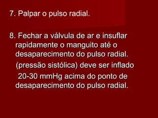 7. Palpar o pulso radial.
8. Fechar a válvula de ar e insuflar8. Fechar a válvula de ar e insuflar
rapidamente o manguito até orapidamente o manguito até o
desaparecimento do pulso radial.desaparecimento do pulso radial.
(pressão sistólica) deve ser inflado(pressão sistólica) deve ser inflado
20-30 mmHg acima do ponto de20-30 mmHg acima do ponto de
desaparecimento do pulso radial.desaparecimento do pulso radial.
 
