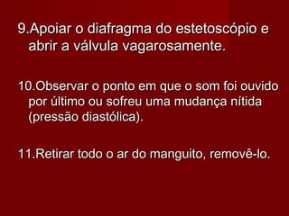 9.Apoiar o diafragma do estetoscópio e9.Apoiar o diafragma do estetoscópio e
abrir a válvula vagarosamente.abrir a válvula vagarosamente.
10.Observar o ponto em que o som foi ouvido10.Observar o ponto em que o som foi ouvido
por último ou sofreu uma mudança nítidapor último ou sofreu uma mudança nítida
(pressão diastólica).(pressão diastólica).
11.Retirar todo o ar do manguito, removê-lo.11.Retirar todo o ar do manguito, removê-lo.
 