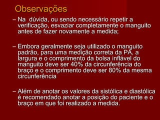 ObservaçõesObservações
– Na dúvida, ou sendo necessário repetir aNa dúvida, ou sendo necessário repetir a
verificação, esvaziar completamente o manguitoverificação, esvaziar completamente o manguito
antes de fazer novamente a medida;antes de fazer novamente a medida;
– Embora geralmente seja utilizado o manguitoEmbora geralmente seja utilizado o manguito
padrão, para uma medição correta da PA, apadrão, para uma medição correta da PA, a
largura e o comprimento da bolsa inflável dolargura e o comprimento da bolsa inflável do
manguito deve ser 40% da circunferência domanguito deve ser 40% da circunferência do
braço e o comprimento deve ser 80% da mesmabraço e o comprimento deve ser 80% da mesma
circunferênciacircunferência
– Além de anotar os valores da sistólica e diastólicaAlém de anotar os valores da sistólica e diastólica
é recomendado anotar a posição do paciente e oé recomendado anotar a posição do paciente e o
braço em que foi realizado a medida.braço em que foi realizado a medida.
 