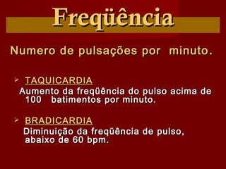 FreqüênciaFreqüência
Numero de pulsações por minutoNumero de pulsações por minuto ..
 TAQUICARDIATAQUICARDIA
Aumento da freqüência do pulso acima deAumento da freqüência do pulso acima de
100 batimentos por minuto.100 batimentos por minuto.
 BRADICARDIABRADICARDIA
Diminuição da freqüência de pulso,Diminuição da freqüência de pulso,
abaixo de 60 bpm.abaixo de 60 bpm.
 
