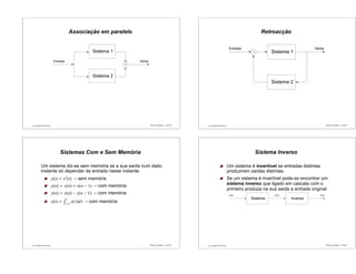 Luís Caldas de Oliveira
Associação em paralelo
Entrada
Sistema 1
Sistema 2
Saída
Sinais e Sistemas – p.41/50 Luís Caldas de Oliveira
Retroacção
Saída
Sistema 1
Sistema 2
Entrada
Sinais e Sistemas – p.42/50
Luís Caldas de Oliveira
Sistemas Com e Sem Memória
Um sistema diz-se sem memória se a sua saída num dado
instante só depender da entrada nesse instante.
y(t) = x2
(t) – sem memória
y(n) = x(n) + x(n − 1) – com memória
y(n) = x(n) − y(n − 1) – com memória
y(t) =
t
−∞
x(τ)dτ – com memória
Sinais e Sistemas – p.43/50 Luís Caldas de Oliveira
Sistema Inverso
Um sistema é invertível se entradas distintas
produzirem saídas distintas.
Se um sistema é invertível pode-se encontrar um
sistema inverso que ligado em cascata com o
primeiro produza na sua saída a entrada original
x(n)x(n)
Sistema Inverso
w(n)
Sinais e Sistemas – p.44/50
 