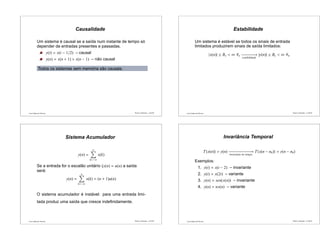 Luís Caldas de Oliveira
Causalidade
Um sistema é causal se a saída num instante de tempo só
depender de entradas presentes e passadas.
y(t) = x(t − 1/2) – causal
y(n) = x(n + 1) + x(n − 1) – não causal
Todos os sistemas sem memória são causais.
Sinais e Sistemas – p.45/50 Luís Caldas de Oliveira
Estabilidade
Um sistema é estável se todos os sinais de entrada
limitados produzirem sinais de saída limitados:
|x(n)| ≤ Bx < ∞ ∀n −−−−−−−−→
estabilidade
|y(n)| ≤ By < ∞ ∀n
Sinais e Sistemas – p.46/50
Luís Caldas de Oliveira
Sistema Acumulador
y(n) =
n
k=−∞
x(k)
Se a entrada for o escalão unitário (x(n) = u(n) a saída
será:
y(n) =
n
k=−∞
x(k) = (n + 1)u(n)
O sistema acumulador é instável: para uma entrada limi-
tada produz uma saída que cresce indeﬁnidamente.
Sinais e Sistemas – p.47/50 Luís Caldas de Oliveira
Invariância Temporal
T{x(n)} = y(n) −−−−−−−−−−−−−→
invariante no tempo
T{x(n − n0)} = y(n − n0)
Exemplos:
1. y(t) = x(t − 2) – invariante
2. y(t) = x(2t) – variante
3. y(n) = sen(x(n)) – invariante
4. y(n) = nx(n) – variante
Sinais e Sistemas – p.48/50
 