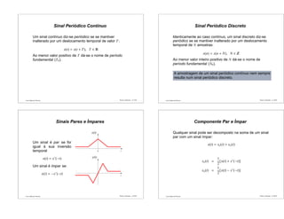 Luís Caldas de Oliveira
Sinal Periódico Contínuo
Um sinal contínuo diz-se periódico se se mantiver
inalterado por um deslocamento temporal de valor T:
x(t) = x(t + T), T ∈
Ao menor valor positivo de T dá-se o nome de período
fundamental (T0).
Sinais e Sistemas – p.17/50 Luís Caldas de Oliveira
Sinal Periódico Discreto
Identicamente ao caso contínuo, um sinal discreto diz-se
periódico se se mantiver inalterado por um deslocamento
temporal de N amostras:
x(n) = x(n + N), N ∈
Ao menor valor inteiro positivo de N dá-se o nome de
período fundamental (N0).
A amostragem de um sinal periódico contínuo nem sempre
resulta num sinal periódico discreto.
Sinais e Sistemas – p.18/50
Luís Caldas de Oliveira
Sinais Pares e Ímpares
Um sinal é par se for
igual à sua inversão
temporal
x(t) = x∗
(−t)
Um sinal é ímpar se:
x(t) = −x∗
(−t)
...
...
y(t)
x(t)
0 t
t
...
...
Sinais e Sistemas – p.19/50 Luís Caldas de Oliveira
Componente Par e Ímpar
Qualquer sinal pode ser decomposto na soma de um sinal
par com um sinal ímpar:
x(t) = xe(t) + xo(t)
xe(t) =
1
2
[x(t) + x∗
(−t)]
xo(t) =
1
2
[x(t) − x∗
(−t)]
Sinais e Sistemas – p.20/50
 
