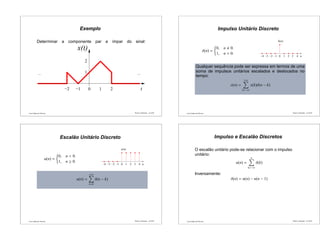 Luís Caldas de Oliveira
Exemplo
Determinar a componente par e ímpar do sinal:
x(t)
...
0 t
...
−2 −1 1 2
1
2
Sinais e Sistemas – p.21/50 Luís Caldas de Oliveira
Impulso Unitário Discreto
δ(n) =
0, n 0.
1, n = 0.
... ...
n−4
(n)
43210−1−2−3
δ
Qualquer sequência pode ser expressa em termos de uma
soma de impulsos unitários escalados e deslocados no
tempo:
x(n) =
+∞
k=−∞
x(k)δ(n − k)
Sinais e Sistemas – p.22/50
Luís Caldas de Oliveira
Escalão Unitário Discreto
u(n) =
0, n < 0.
1, n ≥ 0.
... ...
n4210−1−2−3−4 3
u(n)
u(n) =
+∞
k=0
δ(n − k)
Sinais e Sistemas – p.23/50 Luís Caldas de Oliveira
Impulso e Escalão Discretos
O escalão unitário pode-se relacionar com o impulso
unitário:
u(n) =
n
k=−∞
δ(k)
Inversamente:
δ(n) = u(n) − u(n − 1)
Sinais e Sistemas – p.24/50
 