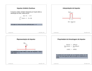 Luís Caldas de Oliveira
Impulso Unitário Contínuo
O impulso unitário, também designado por função delta ou
distribuição de Dirac, deﬁne-se por:
δ(t) = 0, t 0
+ǫ
−ǫ
δ(τ)dτ = 1, ∀ǫ ∈ +
A função δ(t) não se encontra deﬁnida para t = 0
Sinais e Sistemas – p.25/50 Luís Caldas de Oliveira
Interpretação do Impulso
−∆/2
...
0 t
...
δ∆ (t) 1/∆
∆/2
δ(t) = lim
∆→0
δ∆(t)
Sinais e Sistemas – p.26/50
Luís Caldas de Oliveira
Representação do Impulso
δ
...
0 t
...
(t)
(1)
A amplitude da seta indica a área do impulso e não o
valor para t = 0.
Sinais e Sistemas – p.27/50 Luís Caldas de Oliveira
Propriedade de Amostragem do Impulso
x(t)δ∆(t) ≈ x(0)δ∆(t)
lim
∆→0
x(t)δ∆(t) = lim
∆→0
x(0)δ∆(t)
x(t)δ(t) = x(0)δ(t)
O produto de uma função por um impulso produz um im-
pulso com área igual ao valor da função no instante do im-
pulso.
Sinais e Sistemas – p.28/50
 