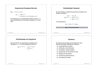 Luís Caldas de Oliveira
Exponencial Complexa Discreta
Se α = ejω0
e A = |A|ejφ
:
x(n) = |A|ej(ω0n+φ)
= |A|cos(ω0n + φ) + j|A|sen(ω0n + φ)
Por analogia com a correpondente função contínua, a ω0
chama-se frequência da sinusoide complexa e φ é a sua
fase.
Sinais e Sistemas – p.33/50 Luís Caldas de Oliveira
Periodicidade Temporal
No caso discreto, a sequência exponencial complexa nem
sempre é periódica.
x(n) = x(n + N)
|A|ej(ω0n+φ)
= |A|ej(ω0(n+N)+φ)
= |A|ej(ω0n+φ)
ejω0N
Só é periódica se:
ω0N = 2πk ⇔ N = 2πk/ω0
Mas N tem de ser inteiro!
Sinais e Sistemas – p.34/50
Luís Caldas de Oliveira
Periodicidade em Frequência
No caso discreto, as exponenciais complexas com
frequência (ω0 + 2πr) são indistinguíveis entre si:
|A|ej[(ω0+2πr)n+φ]
= |A|ej(ω0n+φ)
ej2πrn
= |A|ej(ω0n+φ)
Sinais e Sistemas – p.35/50 Luís Caldas de Oliveira
Sistemas
Os sistemas são funções que transformam sinais.
Algumas operações relizadas por sistemas:
armazenamento de sinais;
codiﬁcação e descodiﬁcação;
encriptação e desencriptação;
realçar parte da informação do sinal;
detecção de informação;
controle de processos físicos;
conversão de formatos;
Sinais e Sistemas – p.36/50
 